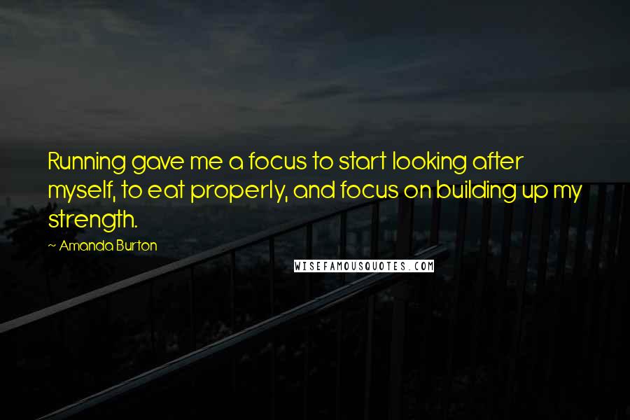 Amanda Burton Quotes: Running gave me a focus to start looking after myself, to eat properly, and focus on building up my strength.