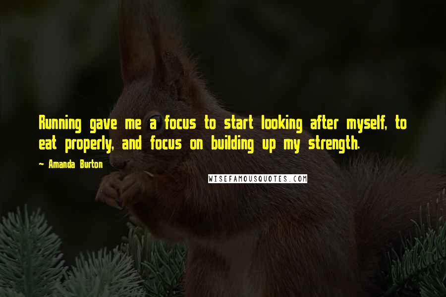 Amanda Burton Quotes: Running gave me a focus to start looking after myself, to eat properly, and focus on building up my strength.