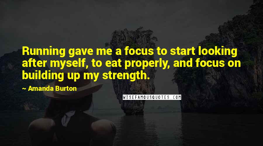 Amanda Burton Quotes: Running gave me a focus to start looking after myself, to eat properly, and focus on building up my strength.