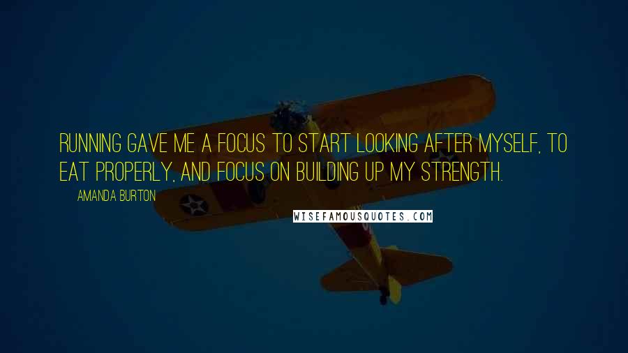 Amanda Burton Quotes: Running gave me a focus to start looking after myself, to eat properly, and focus on building up my strength.