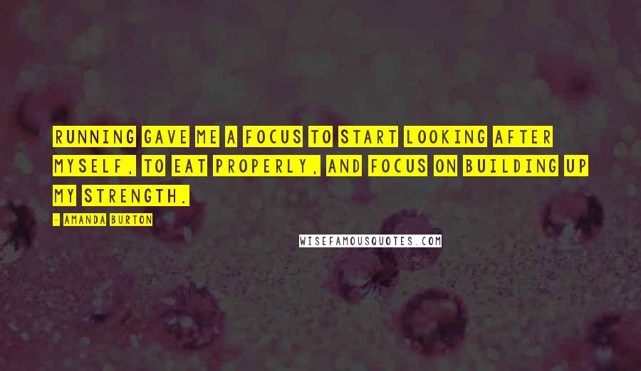 Amanda Burton Quotes: Running gave me a focus to start looking after myself, to eat properly, and focus on building up my strength.