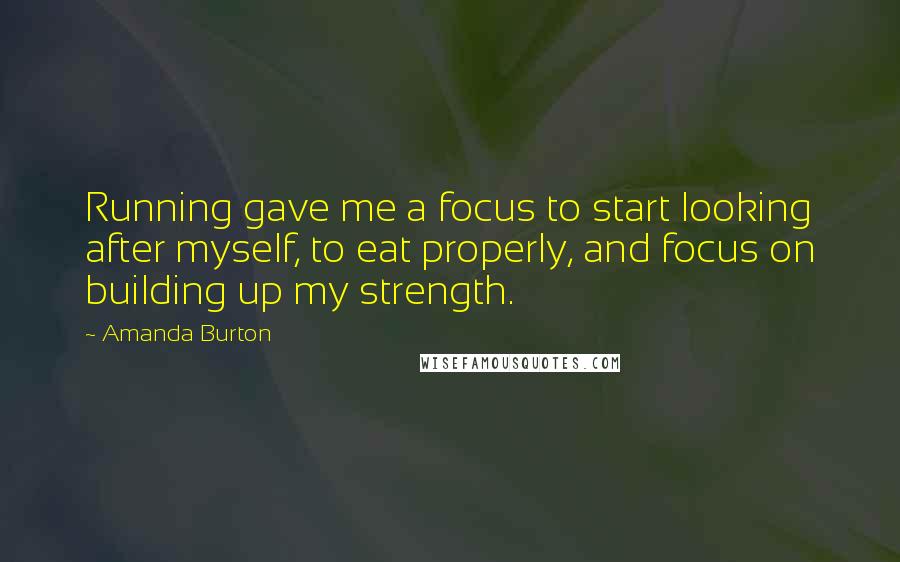 Amanda Burton Quotes: Running gave me a focus to start looking after myself, to eat properly, and focus on building up my strength.