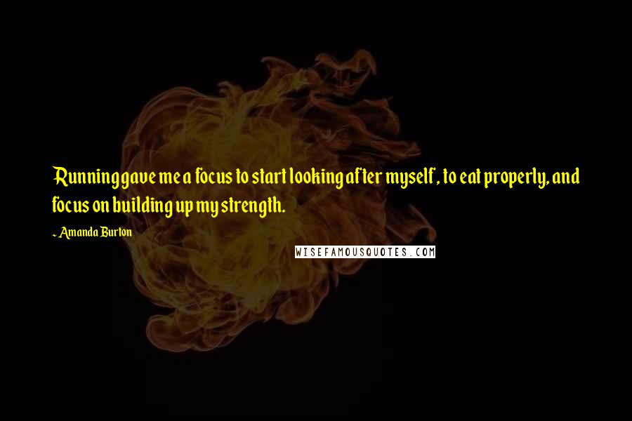 Amanda Burton Quotes: Running gave me a focus to start looking after myself, to eat properly, and focus on building up my strength.