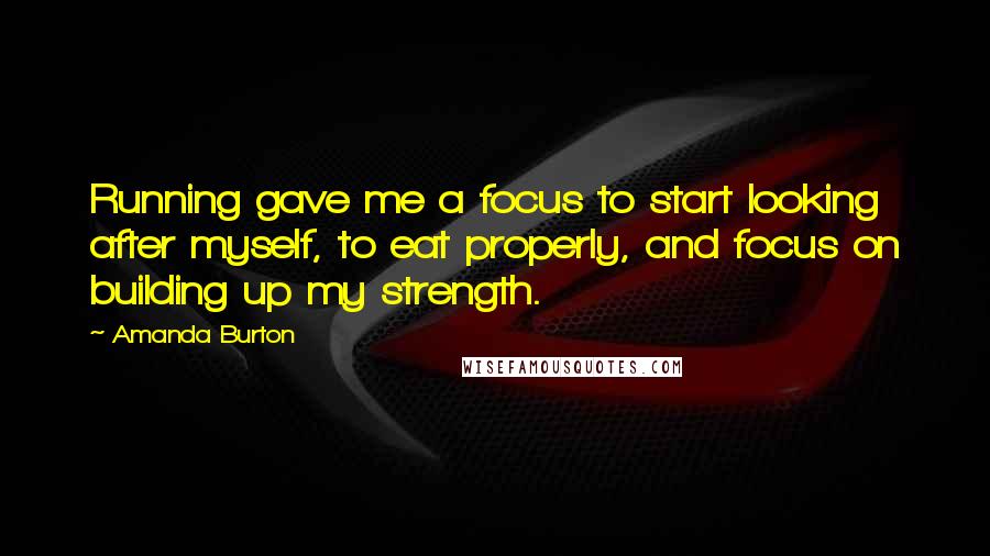 Amanda Burton Quotes: Running gave me a focus to start looking after myself, to eat properly, and focus on building up my strength.