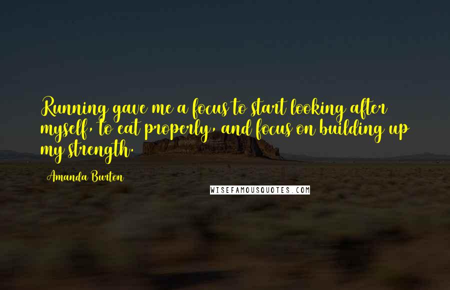 Amanda Burton Quotes: Running gave me a focus to start looking after myself, to eat properly, and focus on building up my strength.