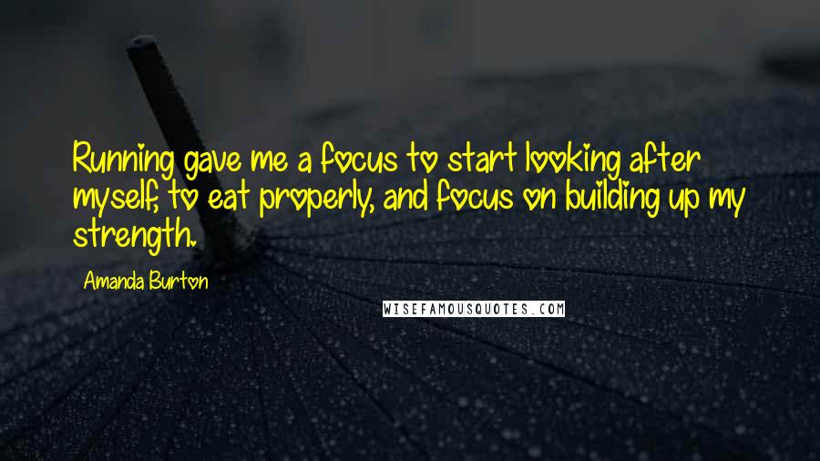 Amanda Burton Quotes: Running gave me a focus to start looking after myself, to eat properly, and focus on building up my strength.