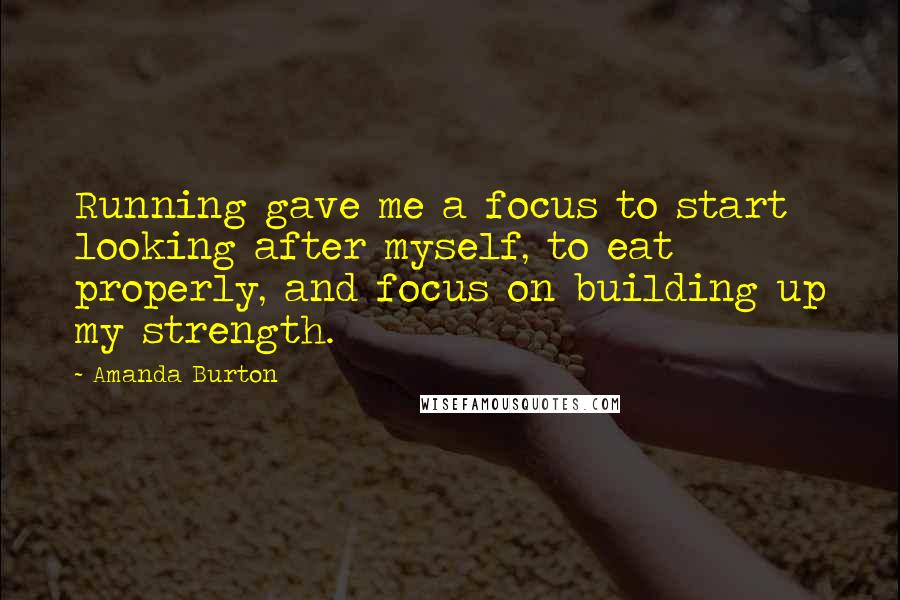 Amanda Burton Quotes: Running gave me a focus to start looking after myself, to eat properly, and focus on building up my strength.