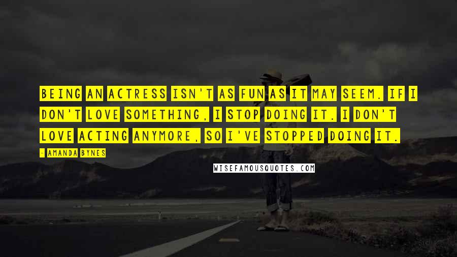 Amanda Bynes Quotes: Being an actress isn't as fun as it may seem. If I don't love something, I stop doing it. I don't love acting anymore, so I've stopped doing it.