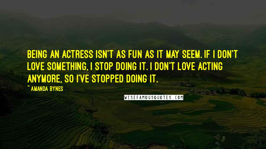 Amanda Bynes Quotes: Being an actress isn't as fun as it may seem. If I don't love something, I stop doing it. I don't love acting anymore, so I've stopped doing it.