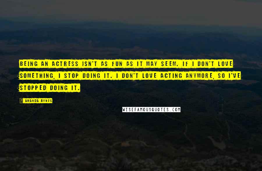 Amanda Bynes Quotes: Being an actress isn't as fun as it may seem. If I don't love something, I stop doing it. I don't love acting anymore, so I've stopped doing it.