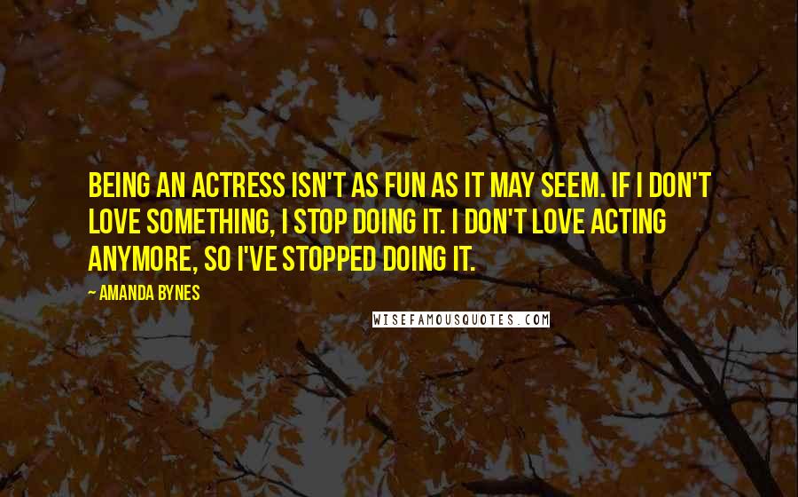 Amanda Bynes Quotes: Being an actress isn't as fun as it may seem. If I don't love something, I stop doing it. I don't love acting anymore, so I've stopped doing it.