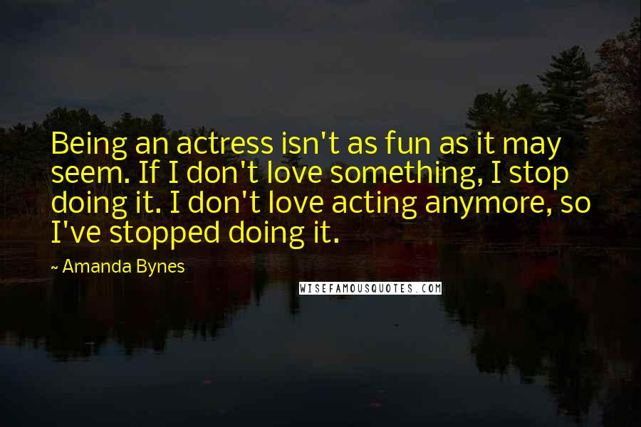 Amanda Bynes Quotes: Being an actress isn't as fun as it may seem. If I don't love something, I stop doing it. I don't love acting anymore, so I've stopped doing it.