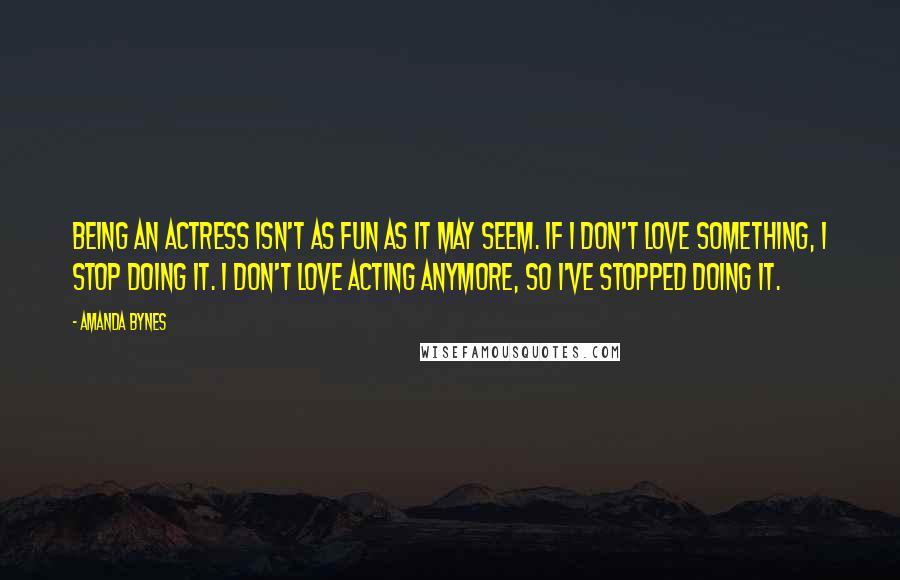 Amanda Bynes Quotes: Being an actress isn't as fun as it may seem. If I don't love something, I stop doing it. I don't love acting anymore, so I've stopped doing it.