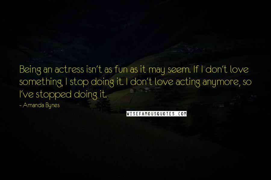 Amanda Bynes Quotes: Being an actress isn't as fun as it may seem. If I don't love something, I stop doing it. I don't love acting anymore, so I've stopped doing it.