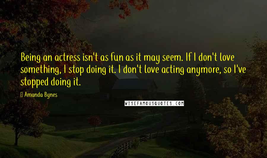 Amanda Bynes Quotes: Being an actress isn't as fun as it may seem. If I don't love something, I stop doing it. I don't love acting anymore, so I've stopped doing it.