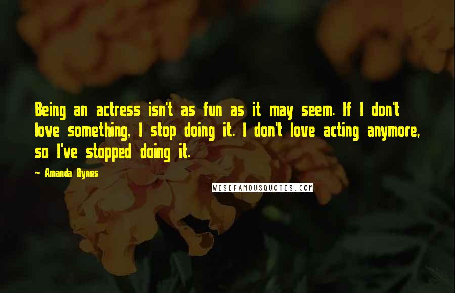 Amanda Bynes Quotes: Being an actress isn't as fun as it may seem. If I don't love something, I stop doing it. I don't love acting anymore, so I've stopped doing it.