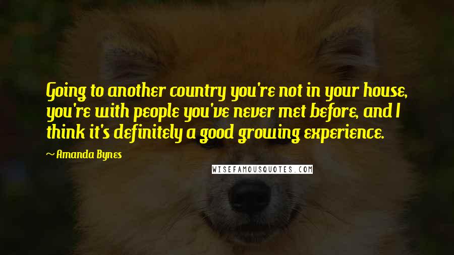 Amanda Bynes Quotes: Going to another country you're not in your house, you're with people you've never met before, and I think it's definitely a good growing experience.