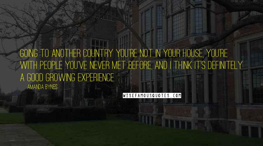 Amanda Bynes Quotes: Going to another country you're not in your house, you're with people you've never met before, and I think it's definitely a good growing experience.