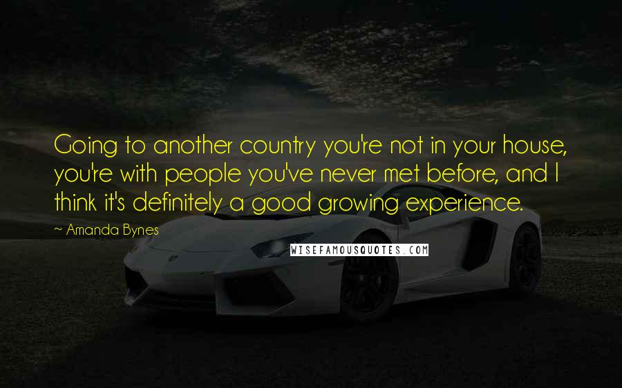 Amanda Bynes Quotes: Going to another country you're not in your house, you're with people you've never met before, and I think it's definitely a good growing experience.