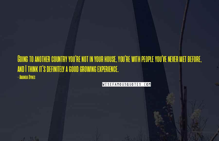 Amanda Bynes Quotes: Going to another country you're not in your house, you're with people you've never met before, and I think it's definitely a good growing experience.
