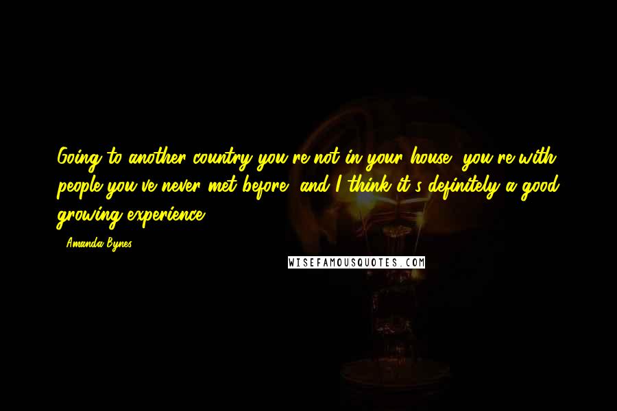 Amanda Bynes Quotes: Going to another country you're not in your house, you're with people you've never met before, and I think it's definitely a good growing experience.