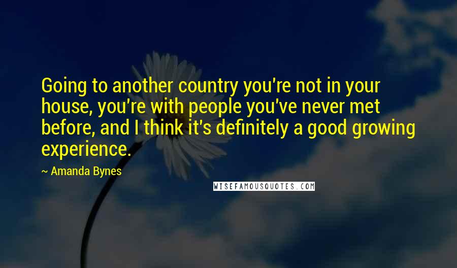 Amanda Bynes Quotes: Going to another country you're not in your house, you're with people you've never met before, and I think it's definitely a good growing experience.