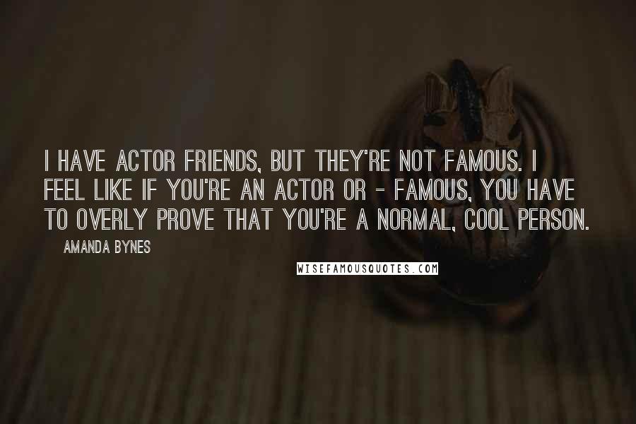 Amanda Bynes Quotes: I have actor friends, but they're not famous. I feel like if you're an actor or - famous, you have to overly prove that you're a normal, cool person.