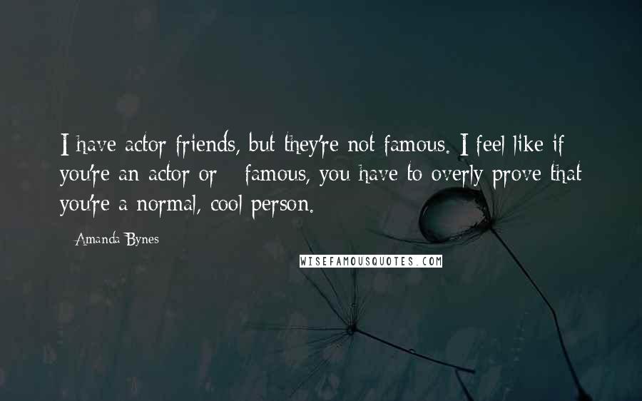 Amanda Bynes Quotes: I have actor friends, but they're not famous. I feel like if you're an actor or - famous, you have to overly prove that you're a normal, cool person.