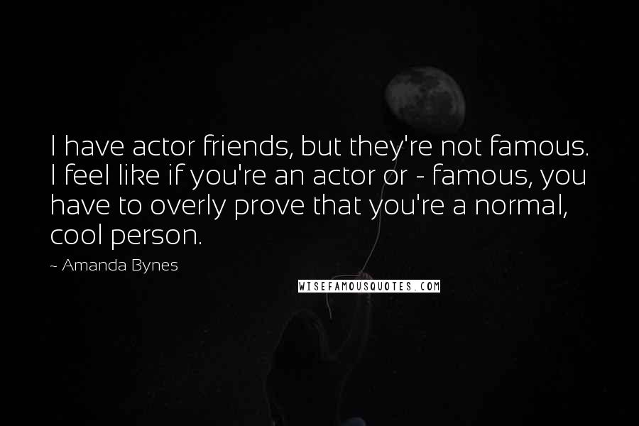 Amanda Bynes Quotes: I have actor friends, but they're not famous. I feel like if you're an actor or - famous, you have to overly prove that you're a normal, cool person.