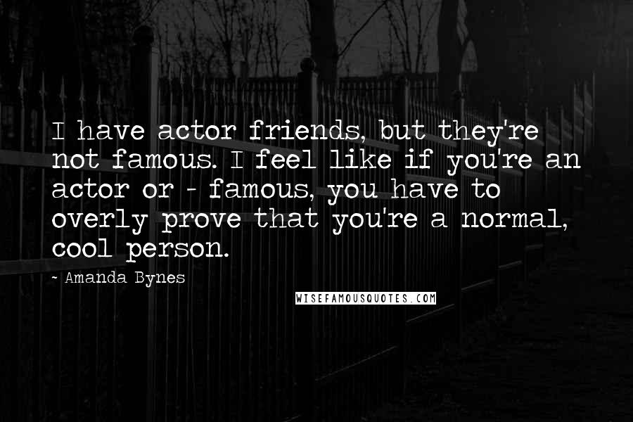 Amanda Bynes Quotes: I have actor friends, but they're not famous. I feel like if you're an actor or - famous, you have to overly prove that you're a normal, cool person.