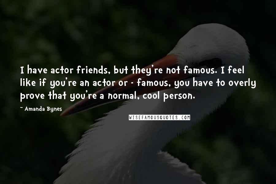 Amanda Bynes Quotes: I have actor friends, but they're not famous. I feel like if you're an actor or - famous, you have to overly prove that you're a normal, cool person.