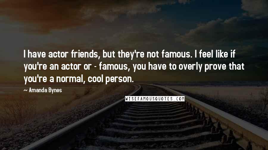 Amanda Bynes Quotes: I have actor friends, but they're not famous. I feel like if you're an actor or - famous, you have to overly prove that you're a normal, cool person.