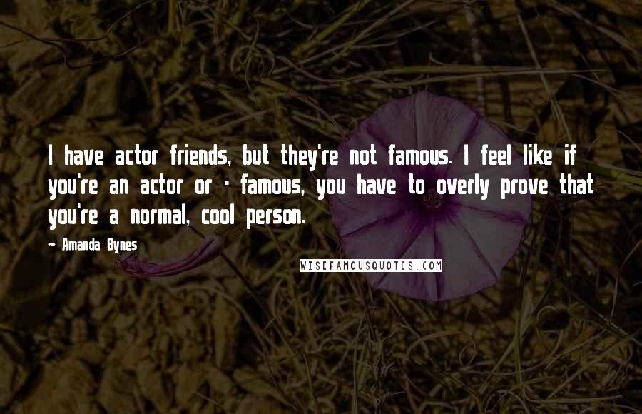 Amanda Bynes Quotes: I have actor friends, but they're not famous. I feel like if you're an actor or - famous, you have to overly prove that you're a normal, cool person.