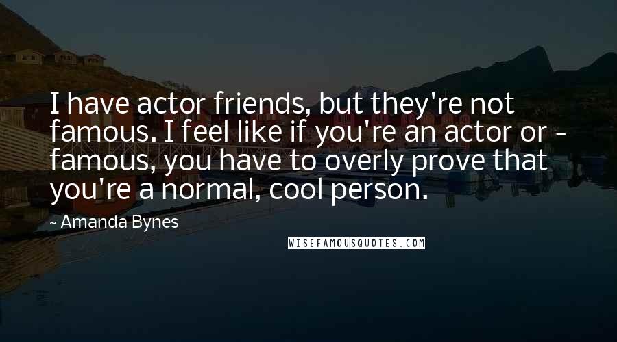 Amanda Bynes Quotes: I have actor friends, but they're not famous. I feel like if you're an actor or - famous, you have to overly prove that you're a normal, cool person.
