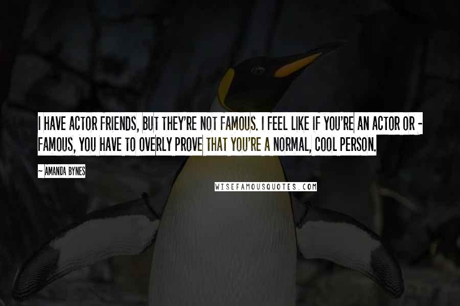 Amanda Bynes Quotes: I have actor friends, but they're not famous. I feel like if you're an actor or - famous, you have to overly prove that you're a normal, cool person.