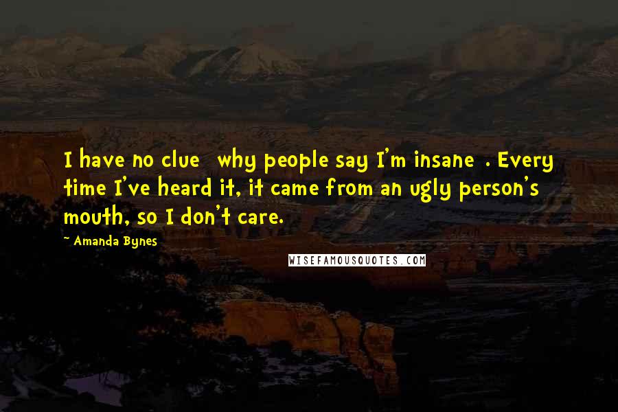 Amanda Bynes Quotes: I have no clue [why people say I'm insane]. Every time I've heard it, it came from an ugly person's mouth, so I don't care.