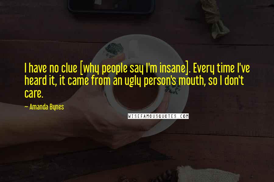 Amanda Bynes Quotes: I have no clue [why people say I'm insane]. Every time I've heard it, it came from an ugly person's mouth, so I don't care.