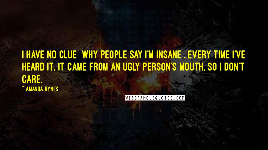 Amanda Bynes Quotes: I have no clue [why people say I'm insane]. Every time I've heard it, it came from an ugly person's mouth, so I don't care.