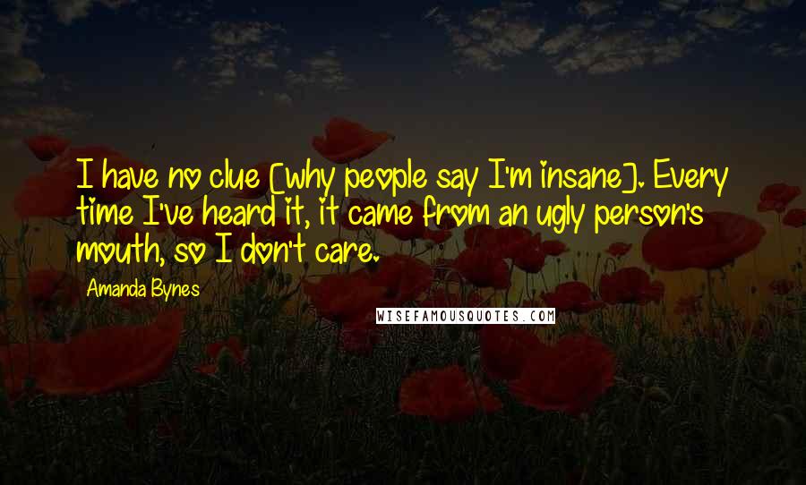 Amanda Bynes Quotes: I have no clue [why people say I'm insane]. Every time I've heard it, it came from an ugly person's mouth, so I don't care.