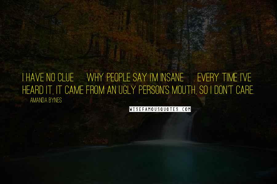 Amanda Bynes Quotes: I have no clue [why people say I'm insane]. Every time I've heard it, it came from an ugly person's mouth, so I don't care.