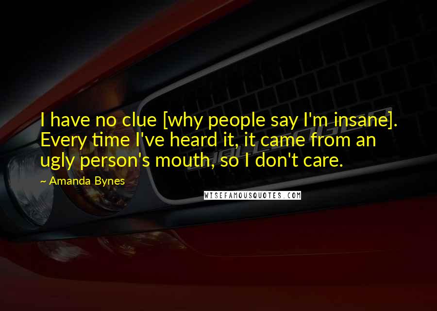 Amanda Bynes Quotes: I have no clue [why people say I'm insane]. Every time I've heard it, it came from an ugly person's mouth, so I don't care.