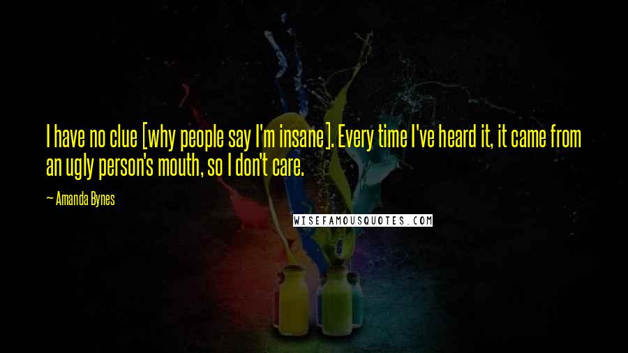 Amanda Bynes Quotes: I have no clue [why people say I'm insane]. Every time I've heard it, it came from an ugly person's mouth, so I don't care.