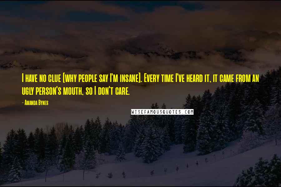 Amanda Bynes Quotes: I have no clue [why people say I'm insane]. Every time I've heard it, it came from an ugly person's mouth, so I don't care.