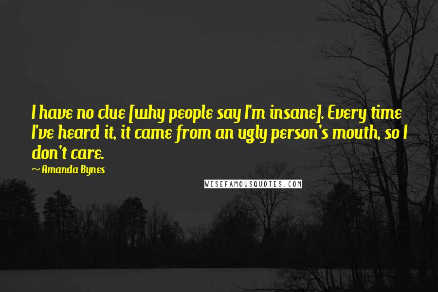 Amanda Bynes Quotes: I have no clue [why people say I'm insane]. Every time I've heard it, it came from an ugly person's mouth, so I don't care.