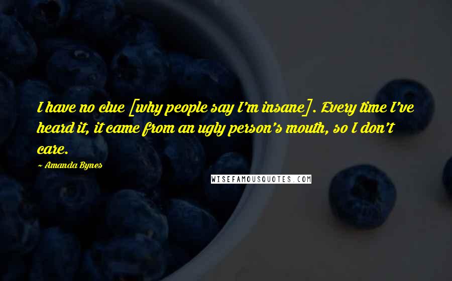 Amanda Bynes Quotes: I have no clue [why people say I'm insane]. Every time I've heard it, it came from an ugly person's mouth, so I don't care.