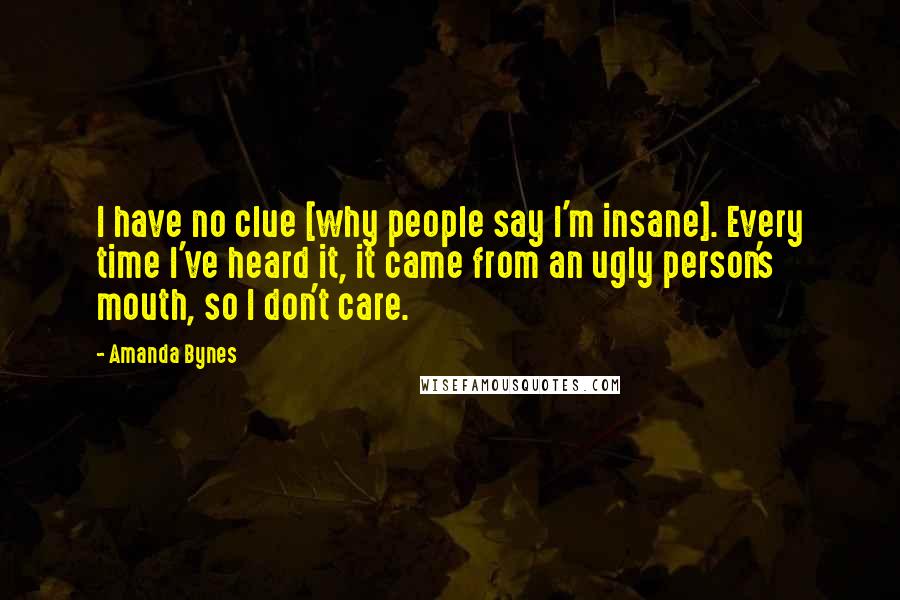 Amanda Bynes Quotes: I have no clue [why people say I'm insane]. Every time I've heard it, it came from an ugly person's mouth, so I don't care.