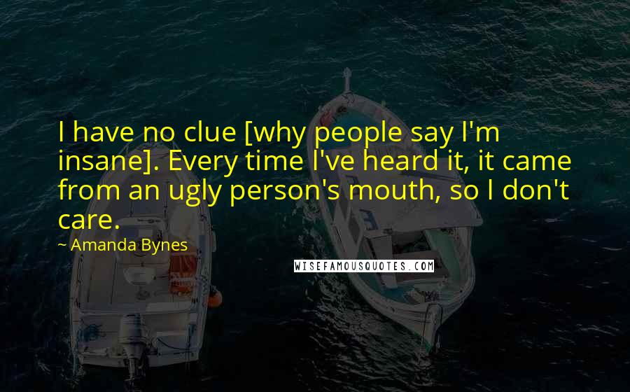 Amanda Bynes Quotes: I have no clue [why people say I'm insane]. Every time I've heard it, it came from an ugly person's mouth, so I don't care.