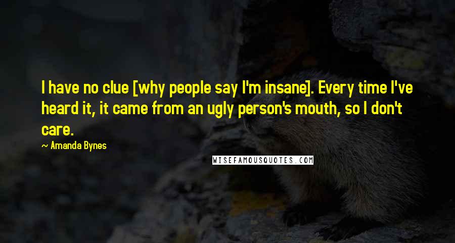 Amanda Bynes Quotes: I have no clue [why people say I'm insane]. Every time I've heard it, it came from an ugly person's mouth, so I don't care.