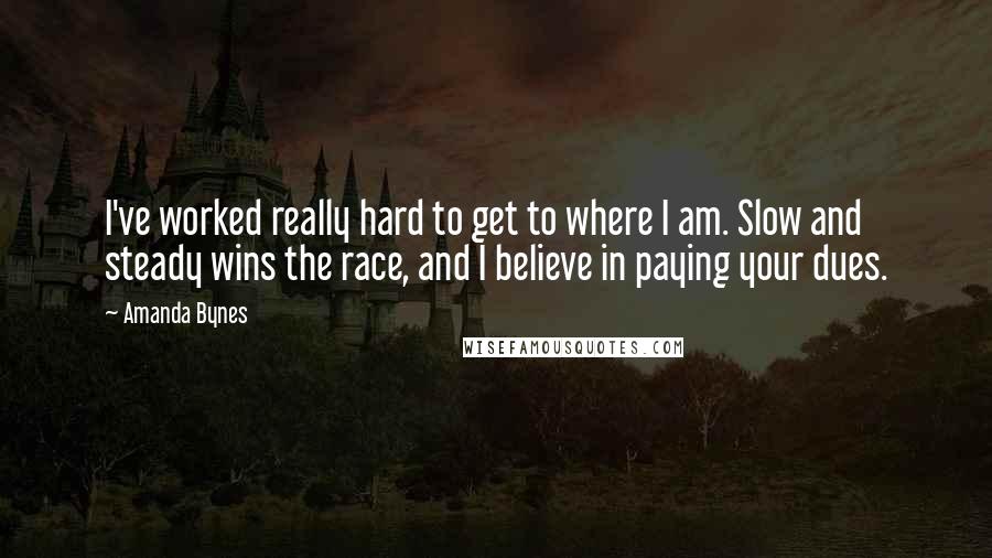 Amanda Bynes Quotes: I've worked really hard to get to where I am. Slow and steady wins the race, and I believe in paying your dues.