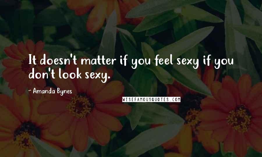 Amanda Bynes Quotes: It doesn't matter if you feel sexy if you don't look sexy.